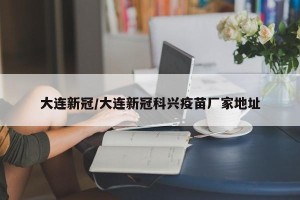 大连新冠/大连新冠科兴疫苗厂家地址