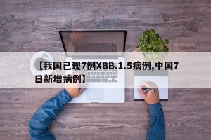 【我国已现7例XBB.1.5病例,中国7日新增病例】