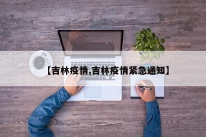 【吉林疫情,吉林疫情紧急通知】