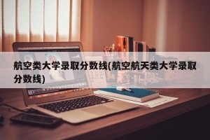 航空类大学录取分数线(航空航天类大学录取分数线)