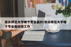 安庆师范大学哪个专业最好/安庆师范大学哪个专业最好找工作