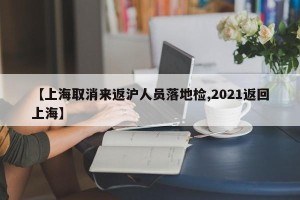【上海取消来返沪人员落地检,2021返回上海】