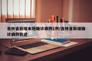 吉林省新增本地确诊病例1例/吉林省新增确诊病例轨迹