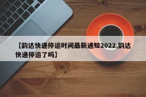 【韵达快递停运时间最新通知2022,韵达快递停运了吗】
