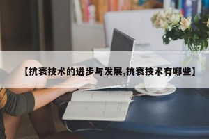 【抗衰技术的进步与发展,抗衰技术有哪些】
