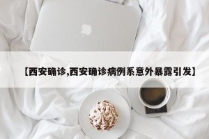 【西安确诊,西安确诊病例系意外暴露引发】