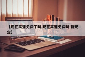 【现在高速免费了吗,现在高速免费吗 新规定】