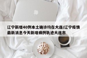 辽宁新增40例本土确诊均在大连/辽宁疫情最新消息今天新增病例轨迹大连市