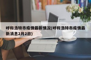 呼和浩特市疫情最新情况(呼和浩特市疫情最新消息2月2日)