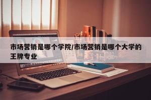 市场营销是哪个学院/市场营销是哪个大学的王牌专业