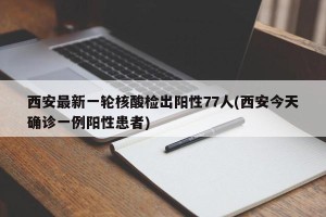 西安最新一轮核酸检出阳性77人(西安今天确诊一例阳性患者)