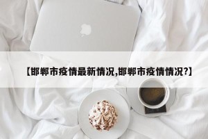 【邯郸市疫情最新情况,邯郸市疫情情况?】