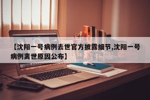 【沈阳一号病例去世官方披露细节,沈阳一号病例离世原因公布】