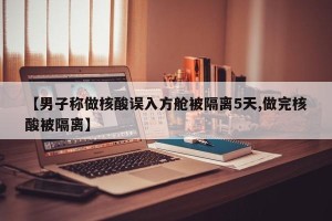 【男子称做核酸误入方舱被隔离5天,做完核酸被隔离】