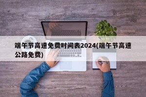 端午节高速免费时间表2024(端午节高速公路免费)