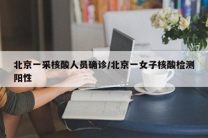 北京一采核酸人员确诊/北京一女子核酸检测阳性