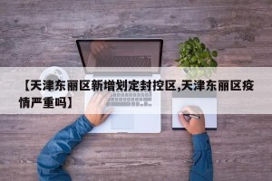【天津东丽区新增划定封控区,天津东丽区疫情严重吗】