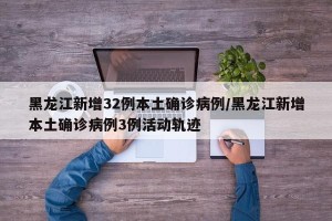 黑龙江新增32例本土确诊病例/黑龙江新增本土确诊病例3例活动轨迹