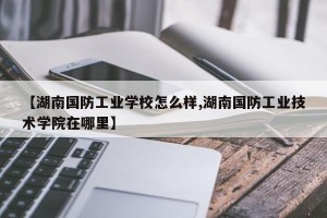 【湖南国防工业学校怎么样,湖南国防工业技术学院在哪里】