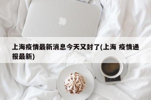 上海疫情最新消息今天又封了(上海 疫情通报最新)