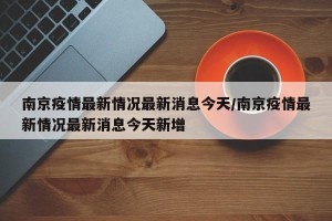 南京疫情最新情况最新消息今天/南京疫情最新情况最新消息今天新增