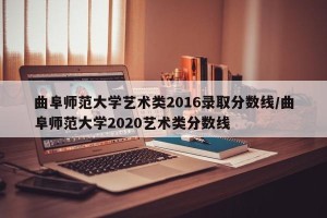 曲阜师范大学艺术类2016录取分数线/曲阜师范大学2020艺术类分数线