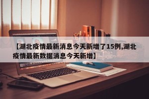 【湖北疫情最新消息今天新增了15例,湖北疫情最新数据消息今天新增】