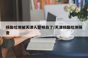 核酸检测被天津人整明白了/天津核酸检测筛查
