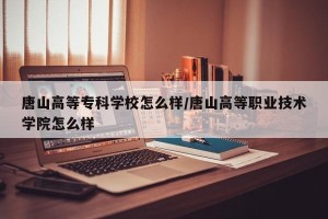 唐山高等专科学校怎么样/唐山高等职业技术学院怎么样