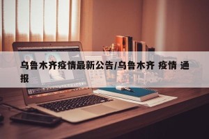 乌鲁木齐疫情最新公告/乌鲁木齐 疫情 通报