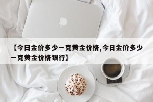 【今日金价多少一克黄金价格,今日金价多少一克黄金价格银行】
