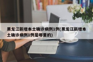 黑龙江新增本土确诊病例1例(黑龙江新增本土确诊病例1例是哪里的)