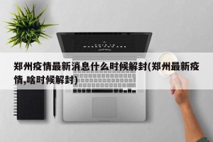 郑州疫情最新消息什么时候解封(郑州最新疫情,啥时候解封)