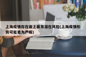 上海疫情存在面上暴发潜在风险(上海疫情形势可能更为严峻)