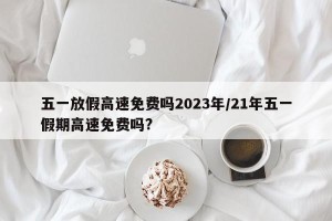 五一放假高速免费吗2023年/21年五一假期高速免费吗?
