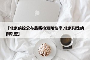 【北京疾控公布最新检测阳性率,北京阳性病例轨迹】