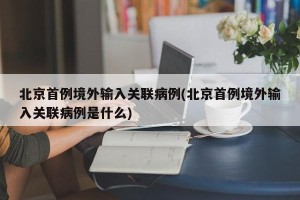 北京首例境外输入关联病例(北京首例境外输入关联病例是什么)
