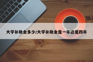 大学补助金多少/大学补助金是一年还是四年
