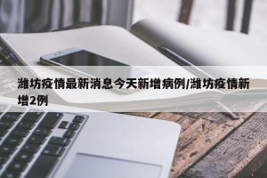 潍坊疫情最新消息今天新增病例/潍坊疫情新增2例