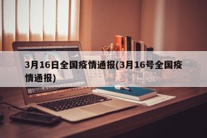 3月16日全国疫情通报(3月16号全国疫情通报)