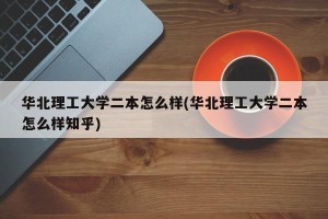 华北理工大学二本怎么样(华北理工大学二本怎么样知乎)