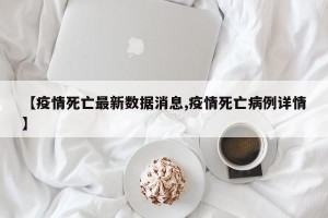 【疫情死亡最新数据消息,疫情死亡病例详情】