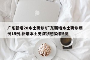 广东新增20本土确诊/广东新增本土确诊病例15例,新增本土无症状感染者5例