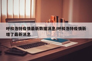 呼和浩特疫情最新数据消息/呼和浩特疫情新增了最新消息