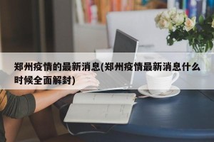 郑州疫情的最新消息(郑州疫情最新消息什么时候全面解封)