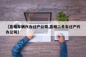 【昆明车辆代办过户公司,昆明二手车过户代办公司】